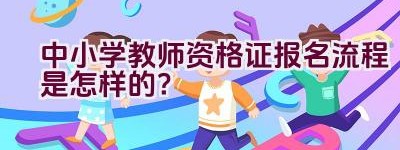 中小学教师资格证报名流程是怎样的？