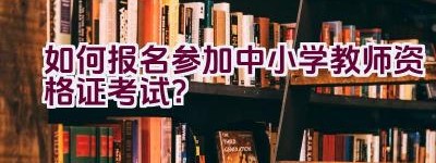 “如何报名参加中小学教师资格证考试？”