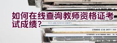 如何在线查询教师资格证考试成绩？