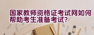 国家教师资格证考试网如何帮助考生准备考试？