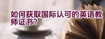 如何获取国际认可的英语教师证书？