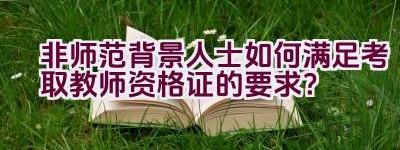 非师范背景人士如何满足考取教师资格证的要求？