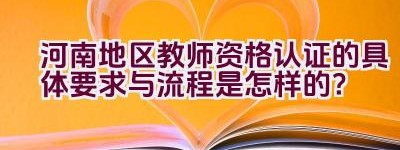 河南地区教师资格认证的具体要求与流程是怎样的？