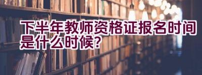 下半年教师资格证报名时间是什么时候？