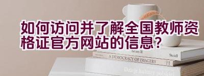 如何访问并了解全国教师资格证官方网站的信息？