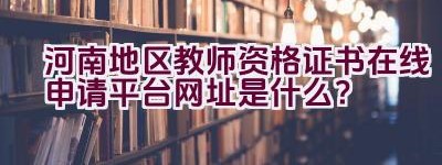 河南地区教师资格证书在线申请平台网址是什么？