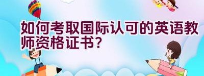 如何考取国际认可的英语教师资格证书？