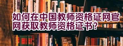 如何在中国教师资格证网官网获取教师资格证书？