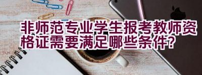 非师范专业学生报考教师资格证需要满足哪些条件？