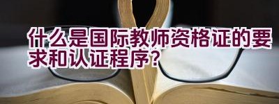 什么是国际教师资格证的要求和认证程序？