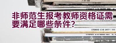 非师范生报考教师资格证需要满足哪些条件？