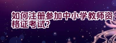 如何注册参加中小学教师资格证考试？