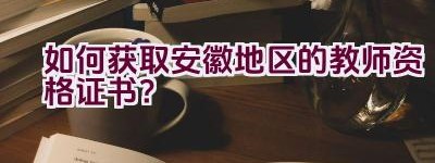 如何获取安徽地区的教师资格证书？