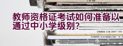 教师资格证考试如何准备以通过中小学级别？