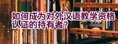 如何成为对外汉语教学资格认证的持有者？