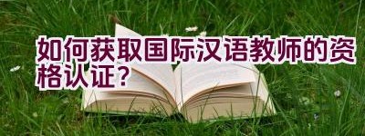 如何获取国际汉语教师的资格认证？