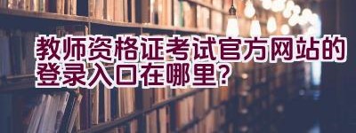 教师资格证考试官方网站的登录入口在哪里？