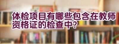 体检项目有哪些包含在教师资格证的检查中？