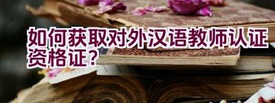 如何获取对外汉语教师认证资格证？