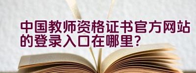 中国教师资格证书官方网站的登录入口在哪里？