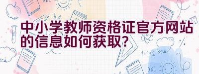 中小学教师资格证官方网站的信息如何获取？