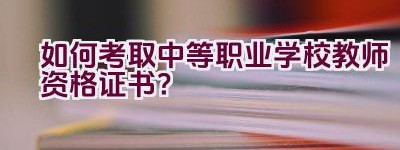 如何考取中等职业学校教师资格证书？