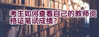 考生如何查看自己的教师资格证笔试成绩？