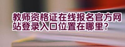 教师资格证在线报名官方网站登录入口位置在哪里？