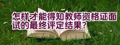 怎样才能得知教师资格证面试的最终评定结果？