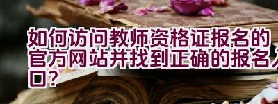 如何访问教师资格证报名的官方网站并找到正确的报名入口？