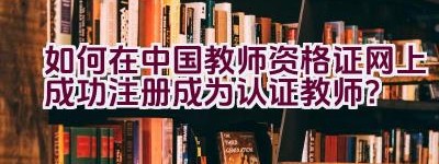 如何在中国教师资格证网上成功注册成为认证教师？