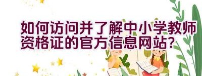 如何访问并了解中小学教师资格证的官方信息网站？