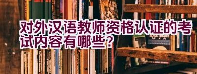 对外汉语教师资格认证的考试内容有哪些？