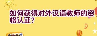 如何获得对外汉语教师的资格认证？