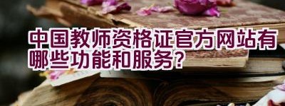 中国教师资格证官方网站有哪些功能和服务？