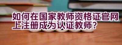 如何在国家教师资格证官网上注册成为认证教师？