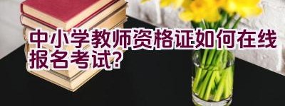 中小学教师资格证如何在线报名考试？