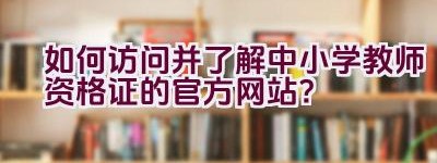 如何访问并了解中小学教师资格证的官方网站？