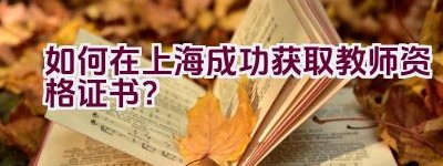 如何在上海成功获取教师资格证书？