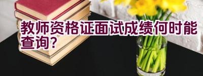 教师资格证面试成绩何时能查询？