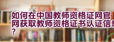 如何在中国教师资格证网官网获取教师资格证书认证信息？