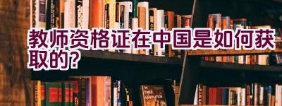 教师资格证在中国是如何获取的？