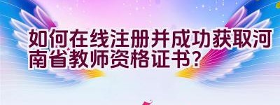 如何在线注册并成功获取河南省教师资格证书？