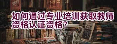 如何通过专业培训获取教师资格认证资格？