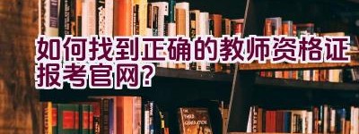 如何找到正确的教师资格证报考官网？