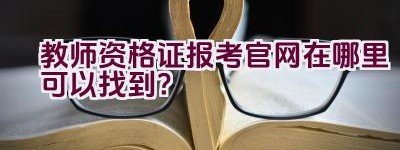 教师资格证报考官网在哪里可以找到？