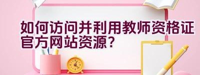 如何访问并利用教师资格证官方网站资源？