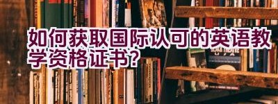 “如何获取国际认可的英语教学资格证书？”