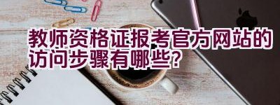 教师资格证报考官方网站的访问步骤有哪些？