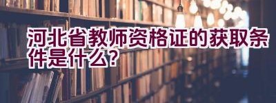 河北省教师资格证的获取条件是什么？